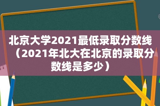 北京大学2021最低录取分数线（2021年北大在北京的录取分数线是多少）