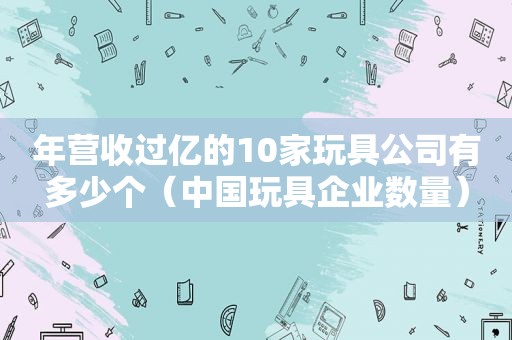 年营收过亿的10家玩具公司有多少个（中国玩具企业数量）
