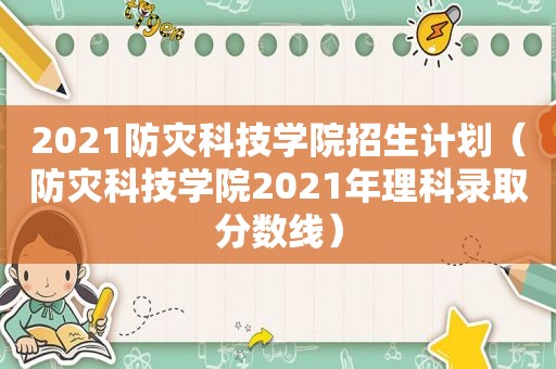 2021防灾科技学院招生计划（防灾科技学院2021年理科录取分数线）