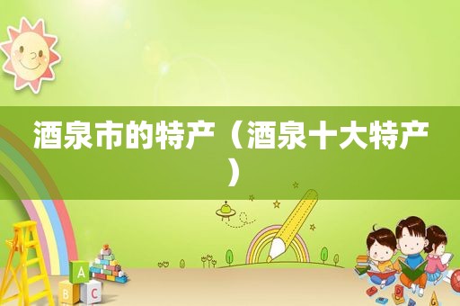 酒泉市的特产（酒泉十大特产）