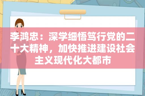 李鸿忠：深学细悟笃行党的二十大精神，加快推进建设社会主义现代化大都市
