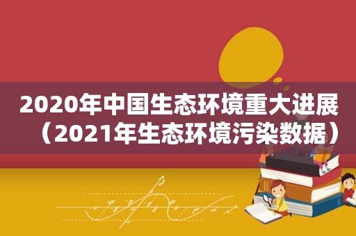 2020年中国生态环境重大进展（2021年生态环境污染数据）
