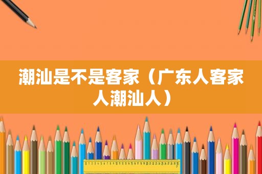 潮汕是不是客家（广东人客家人潮汕人）