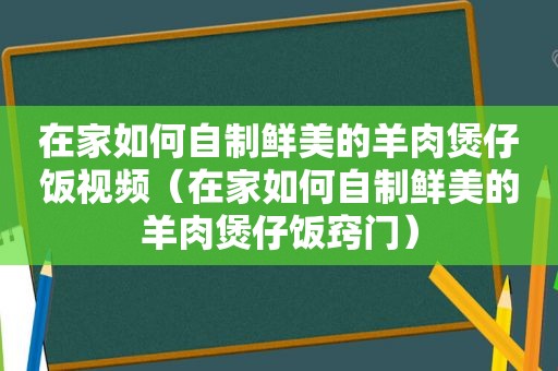在家如何自制鲜美的羊肉煲仔饭视频（在家如何自制鲜美的羊肉煲仔饭窍门）