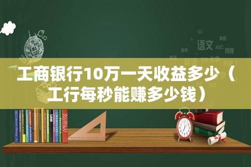 工商银行10万一天收益多少（工行每秒能赚多少钱）
