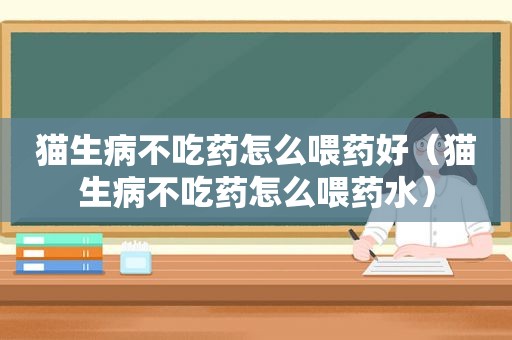 猫生病不吃药怎么喂药好（猫生病不吃药怎么喂药水）