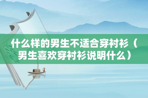 什么样的男生不适合穿衬衫（男生喜欢穿衬衫说明什么）