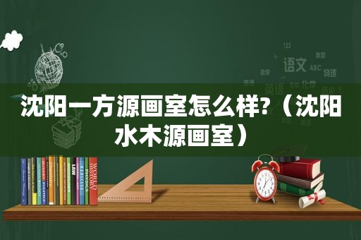 沈阳一方源画室怎么样?（沈阳水木源画室）