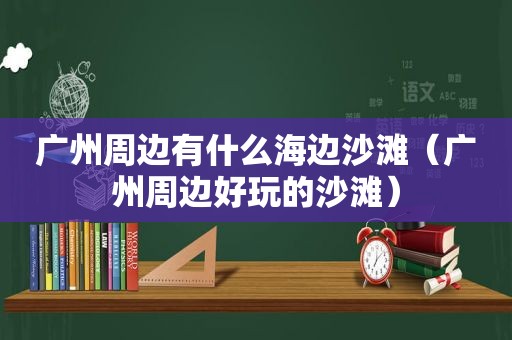 广州周边有什么海边沙滩（广州周边好玩的沙滩）