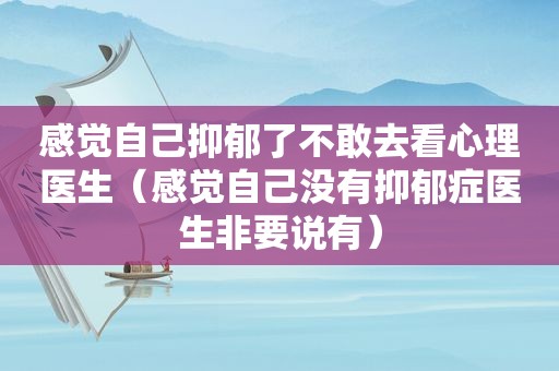 感觉自己抑郁了不敢去看心理医生（感觉自己没有抑郁症医生非要说有）