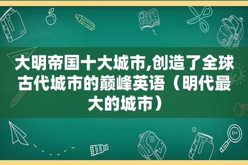 大明帝国十大城市,创造了全球古代城市的巅峰英语（明代最大的城市）