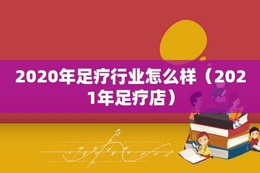 2020年足疗行业怎么样（2021年足疗店）