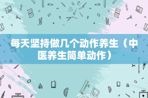 每天坚持做几个动作养生（中医养生简单动作）