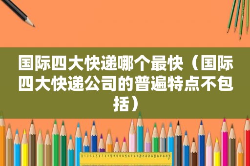 国际四大快递哪个最快（国际四大快递公司的普遍特点不包括）