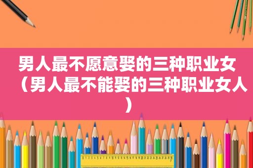 男人最不愿意娶的三种职业女（男人最不能娶的三种职业女人）