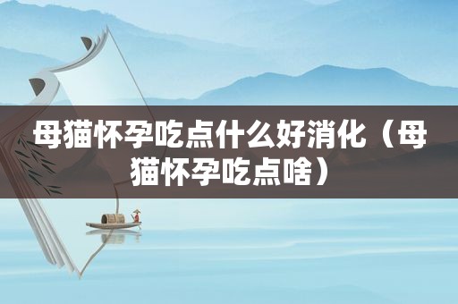 母猫怀孕吃点什么好消化（母猫怀孕吃点啥）