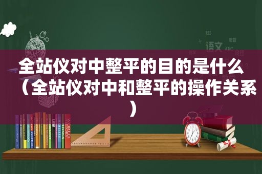 全站仪对中整平的目的是什么（全站仪对中和整平的操作关系）