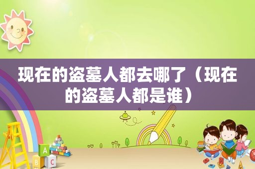 现在的盗墓人都去哪了（现在的盗墓人都是谁）