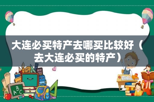 大连必买特产去哪买比较好（去大连必买的特产）