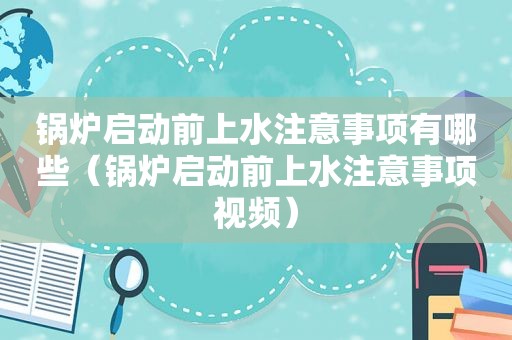 锅炉启动前上水注意事项有哪些（锅炉启动前上水注意事项视频）