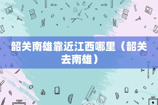 韶关南雄靠近江西哪里（韶关去南雄）