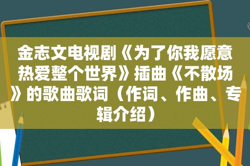 金志文电视剧《为了你我愿意热爱整个世界》插曲《不散场》的歌曲歌词（作词、作曲、专辑介绍）