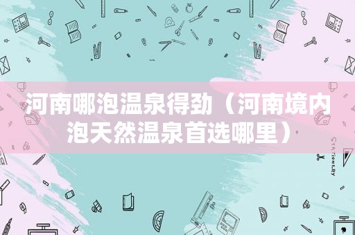 河南哪泡温泉得劲（河南境内泡天然温泉首选哪里）