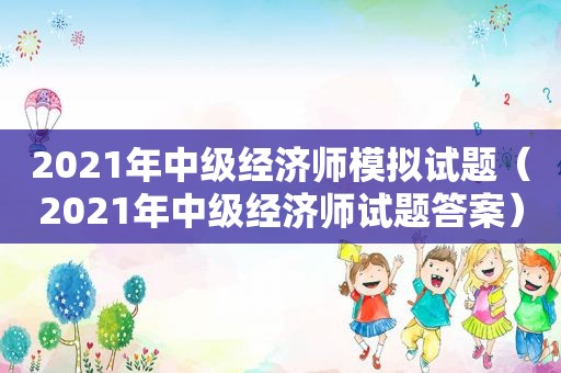 2021年中级经济师模拟试题（2021年中级经济师试题答案）