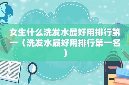 女生什么洗发水最好用排行第一（洗发水最好用排行第一名）