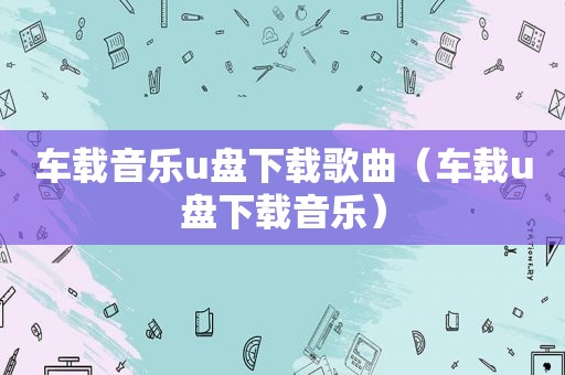 车载音乐u盘下载歌曲（车载u盘下载音乐）