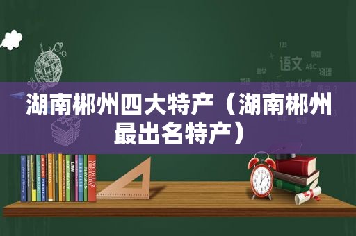 湖南郴州四大特产（湖南郴州最出名特产）