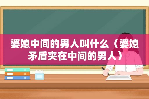 婆媳中间的男人叫什么（婆媳矛盾夹在中间的男人）