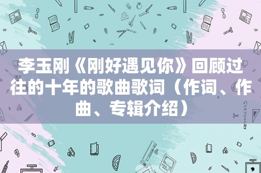 李玉刚《刚好遇见你》回顾过往的十年的歌曲歌词（作词、作曲、专辑介绍）