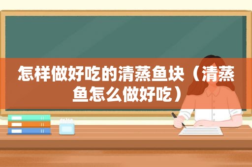 怎样做好吃的清蒸鱼块（清蒸鱼怎么做好吃）