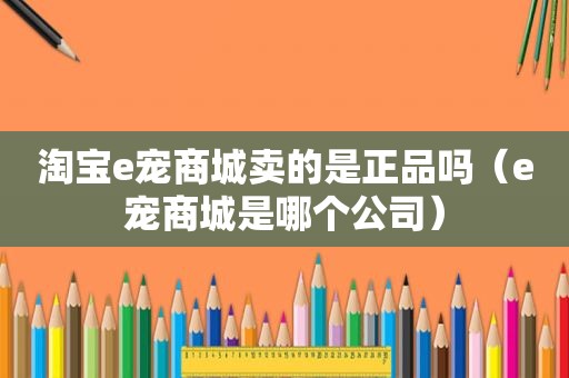 淘宝e宠商城卖的是正品吗（e宠商城是哪个公司）