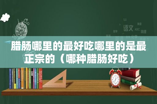 腊肠哪里的最好吃哪里的是最正宗的（哪种腊肠好吃）