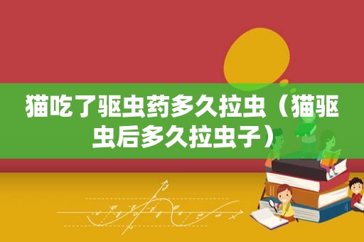 猫吃了驱虫药多久拉虫（猫驱虫后多久拉虫子）