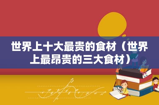 世界上十大最贵的食材（世界上最昂贵的三大食材）