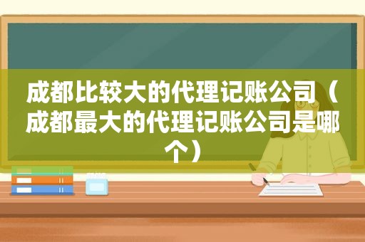 成都比较大的代理记账公司（成都最大的代理记账公司是哪个）
