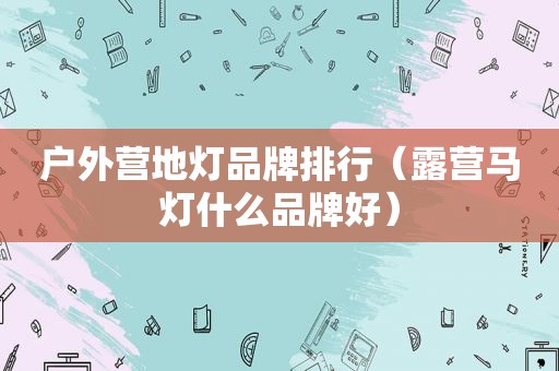 户外营地灯品牌排行（露营马灯什么品牌好）