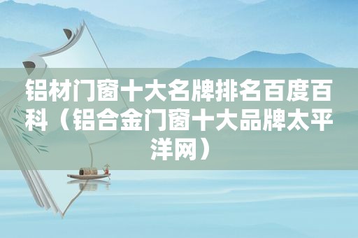 铝材门窗十大名牌排名百度百科（铝合金门窗十大品牌太平洋网）