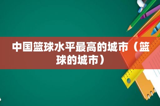 中国篮球水平最高的城市（篮球的城市）