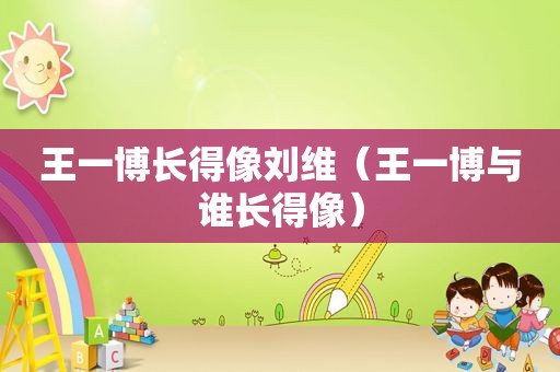 王一博长得像刘维（王一博与谁长得像）
