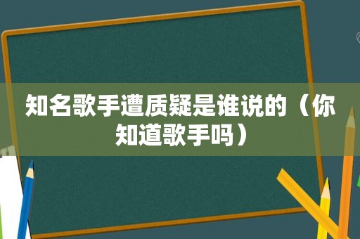 知名歌手遭质疑是谁说的（你知道歌手吗）