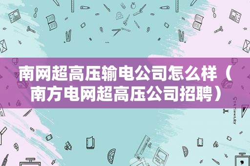 南网超高压输电公司怎么样（南方电网超高压公司招聘）