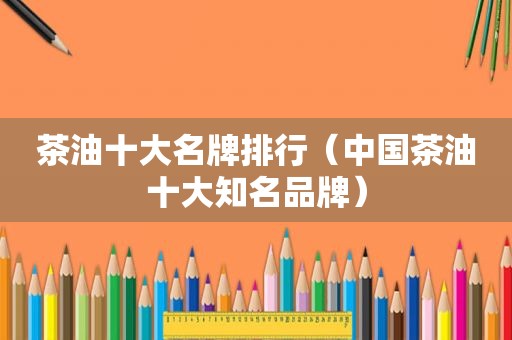 茶油十大名牌排行（中国茶油十大知名品牌）
