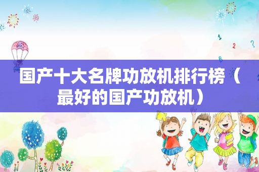 国产十大名牌功放机排行榜（最好的国产功放机）