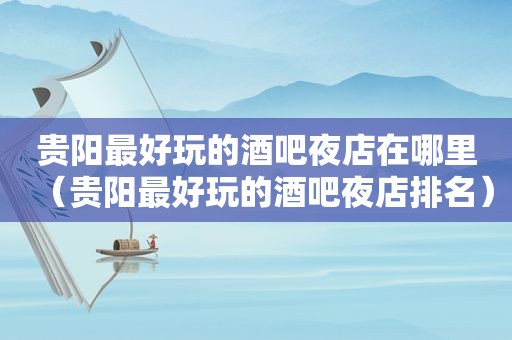 贵阳最好玩的酒吧夜店在哪里（贵阳最好玩的酒吧夜店排名）