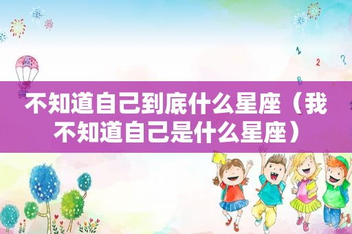 不知道自己到底什么星座（我不知道自己是什么星座）