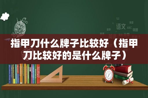 指甲刀什么牌子比较好（指甲刀比较好的是什么牌子）
